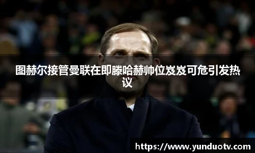 图赫尔接管曼联在即滕哈赫帅位岌岌可危引发热议