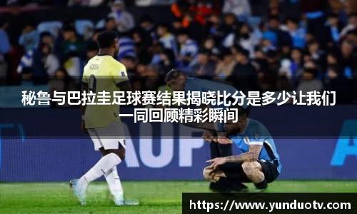 秘鲁与巴拉圭足球赛结果揭晓比分是多少让我们一同回顾精彩瞬间