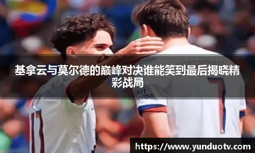 基拿云与莫尔德的巅峰对决谁能笑到最后揭晓精彩战局